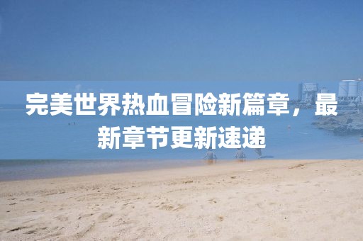 完美世界热血冒险新篇章，最新章节更新速递