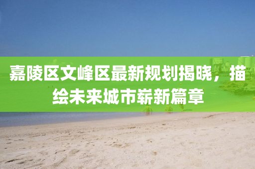 嘉陵区文峰区最新规划揭晓，描绘未来城市崭新篇章