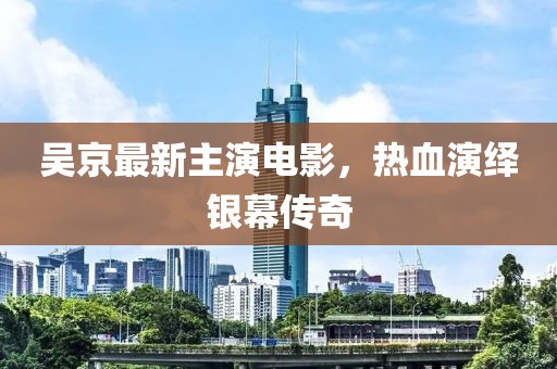 吴京最新主演电影，热血演绎银幕传奇