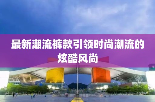 最新潮流裤款引领时尚潮流的炫酷风尚