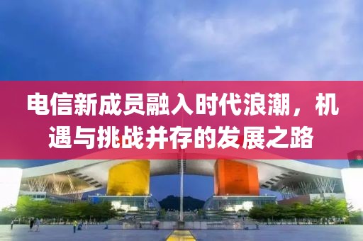 电信新成员融入时代浪潮，机遇与挑战并存的发展之路