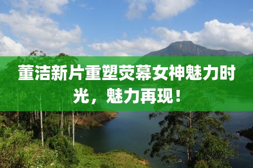 董洁新片重塑荧幕女神魅力时光，魅力再现！