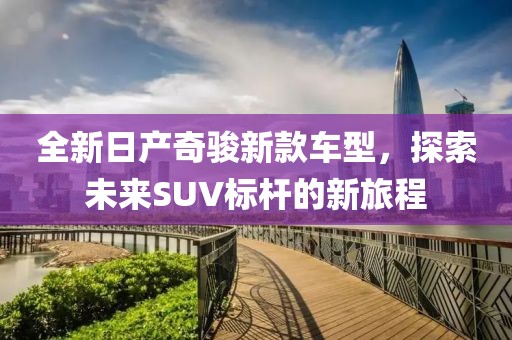 全新日产奇骏新款车型，探索未来SUV标杆的新旅程