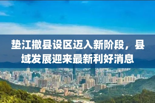 垫江撤县设区迈入新阶段，县域发展迎来最新利好消息