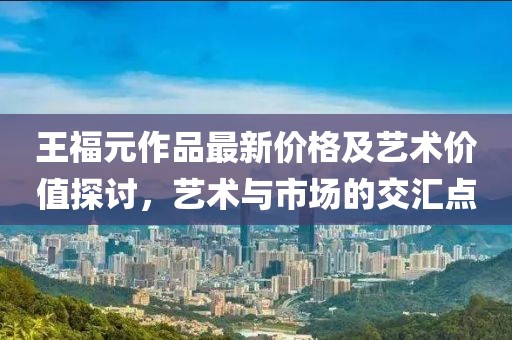 王福元作品最新价格及艺术价值探讨，艺术与市场的交汇点