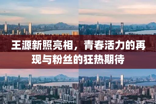 王源新照亮相，青春活力的再现与粉丝的狂热期待