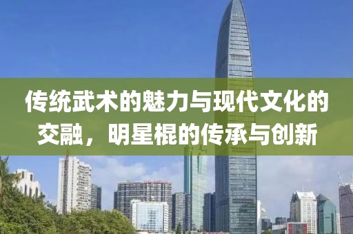 传统武术的魅力与现代文化的交融，明星棍的传承与创新