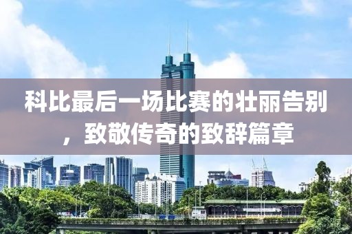 科比最后一场比赛的壮丽告别，致敬传奇的致辞篇章