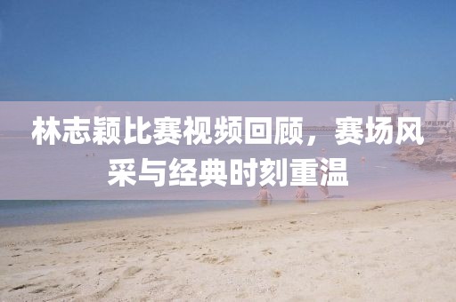 林志颖比赛视频回顾，赛场风采与经典时刻重温