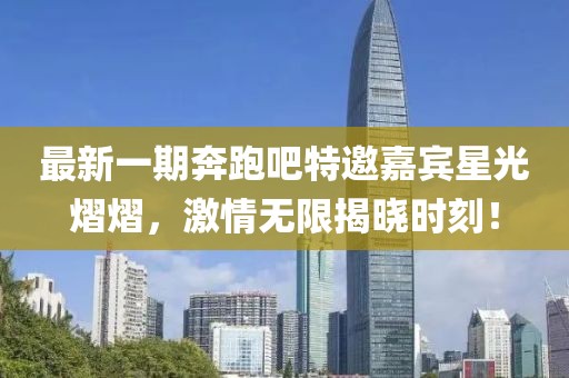 最新一期奔跑吧特邀嘉宾星光熠熠，激情无限揭晓时刻！