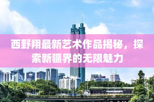 西野翔最新艺术作品揭秘，探索新疆界的无限魅力