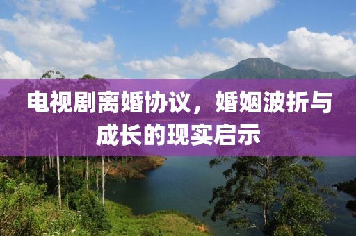 电视剧离婚协议，婚姻波折与成长的现实启示