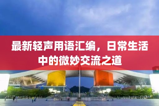最新轻声用语汇编，日常生活中的微妙交流之道