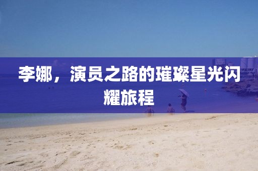 李娜，演员之路的璀璨星光闪耀旅程