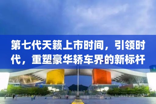 第七代天籁上市时间，引领时代，重塑豪华轿车界的新标杆
