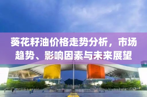 葵花籽油价格走势分析，市场趋势、影响因素与未来展望