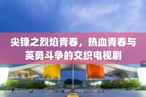 尖锋之烈焰青春，热血青春与英勇斗争的交织电视剧