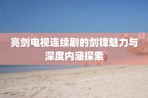 亮剑电视连续剧的剑锋魅力与深度内涵探索