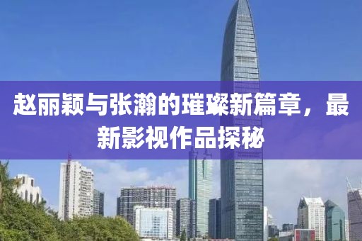 赵丽颖与张瀚的璀璨新篇章，最新影视作品探秘