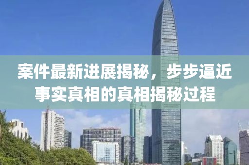 案件最新进展揭秘，步步逼近事实真相的真相揭秘过程