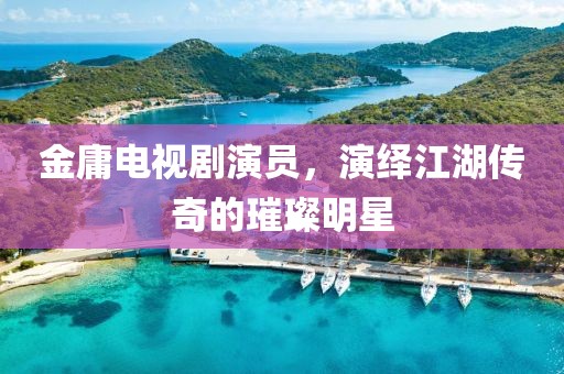 金庸电视剧演员，演绎江湖传奇的璀璨明星