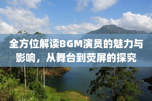 全方位解读BGM演员的魅力与影响，从舞台到荧屏的探究