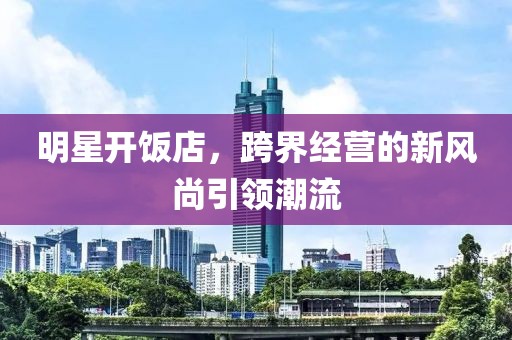 明星开饭店，跨界经营的新风尚引领潮流