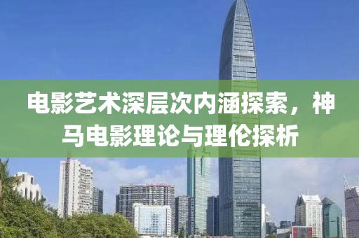 电影艺术深层次内涵探索，神马电影理论与理伦探析