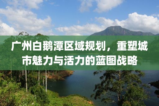 广州白鹅潭区域规划，重塑城市魅力与活力的蓝图战略