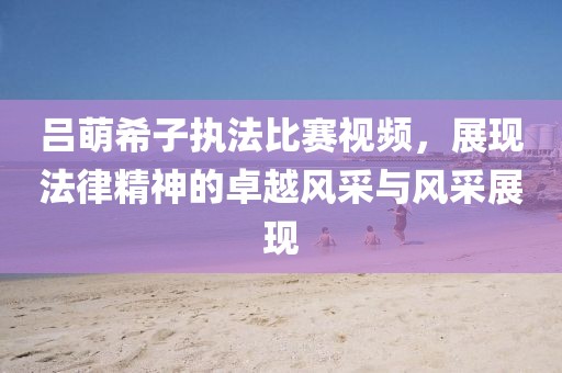 吕萌希子执法比赛视频，展现法律精神的卓越风采与风采展现