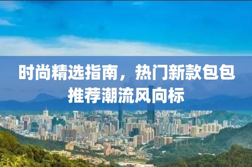 时尚精选指南，热门新款包包推荐潮流风向标