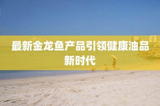 最新金龙鱼产品引领健康油品新时代