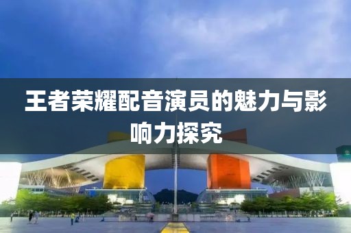 王者荣耀配音演员的魅力与影响力探究