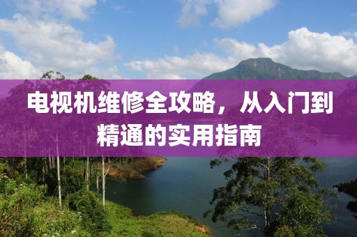 电视机维修全攻略，从入门到精通的实用指南