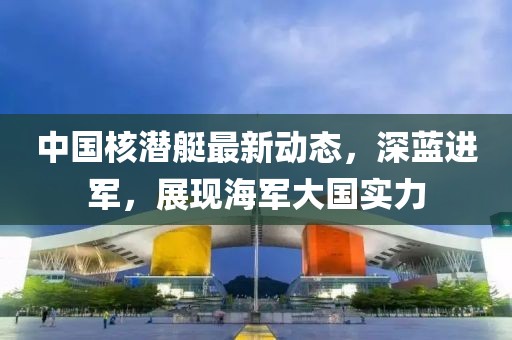 中国核潜艇最新动态，深蓝进军，展现海军大国实力