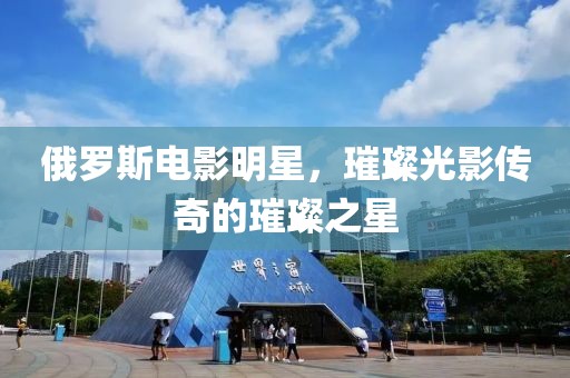 俄罗斯电影明星，璀璨光影传奇的璀璨之星