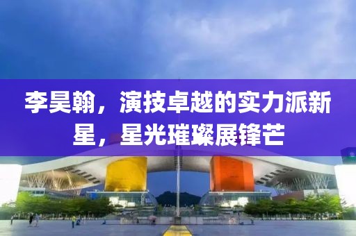 李昊翰，演技卓越的实力派新星，星光璀璨展锋芒
