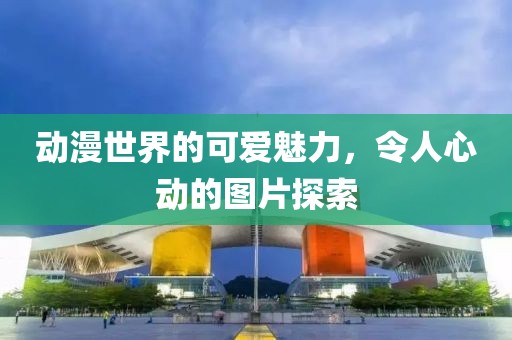 动漫世界的可爱魅力，令人心动的图片探索