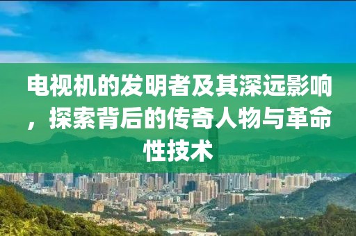 电视机的发明者及其深远影响，探索背后的传奇人物与革命性技术
