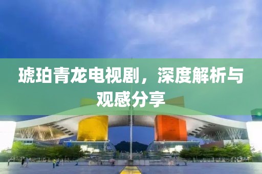 琥珀青龙电视剧，深度解析与观感分享
