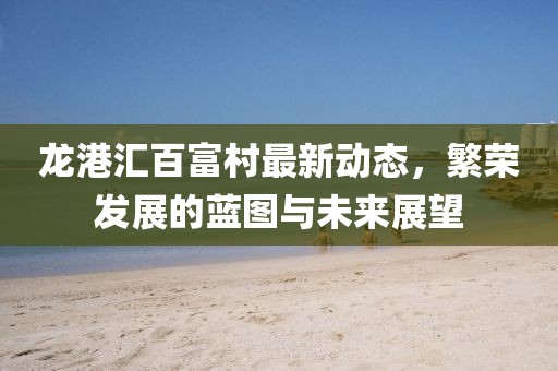 龙港汇百富村最新动态，繁荣发展的蓝图与未来展望