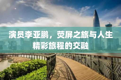 演员李亚鹏，荧屏之旅与人生精彩旅程的交融