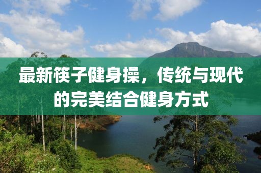 最新筷子健身操，传统与现代的完美结合健身方式