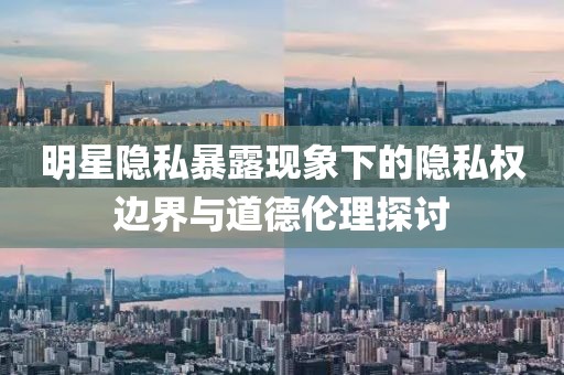 明星隐私暴露现象下的隐私权边界与道德伦理探讨