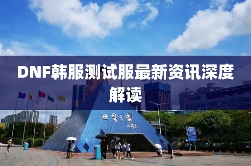 DNF韩服测试服最新资讯深度解读
