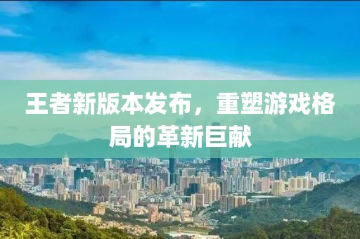 王者新版本发布，重塑游戏格局的革新巨献