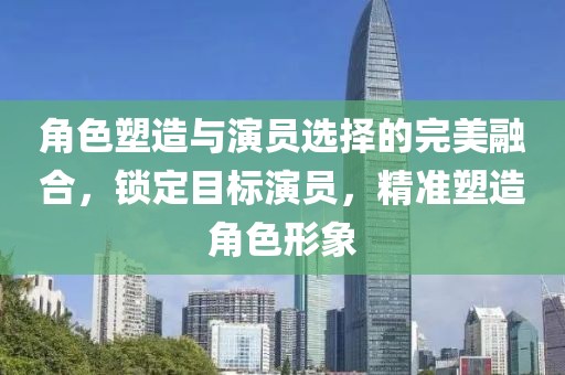 角色塑造与演员选择的完美融合，锁定目标演员，精准塑造角色形象