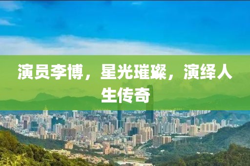 演员李博，星光璀璨，演绎人生传奇