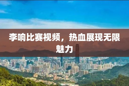 李响比赛视频，热血展现无限魅力