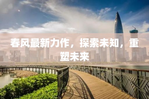 春风最新力作，探索未知，重塑未来